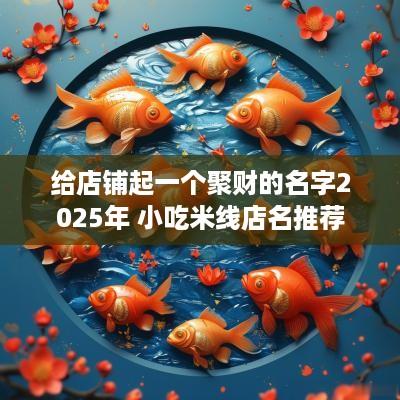 给店铺起一个聚财的名字2025年 小吃米线店名推荐