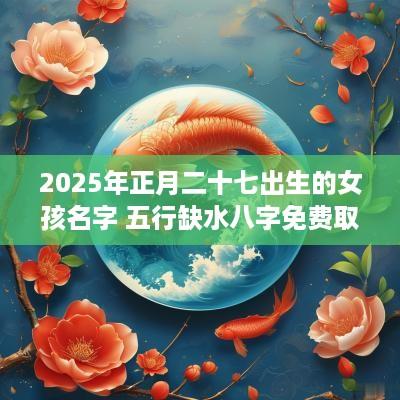 2025年正月二十七出生的女孩名字 五行缺水八字免费取名