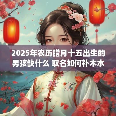 2025年农历腊月十五出生的男孩缺什么 取名如何补木水
