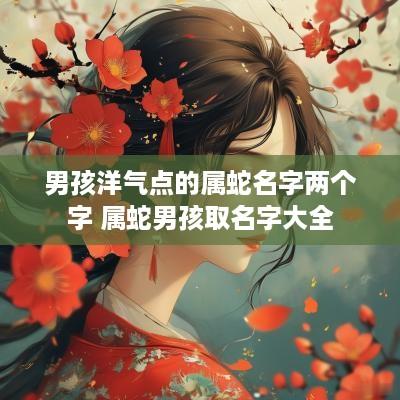 男孩洋气点的属蛇名字两个字 属蛇男孩取名字大全