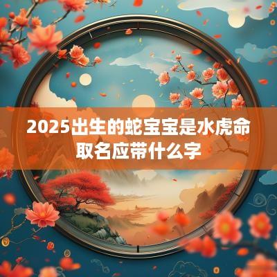 2025出生的蛇宝宝是水虎命取名应带什么字