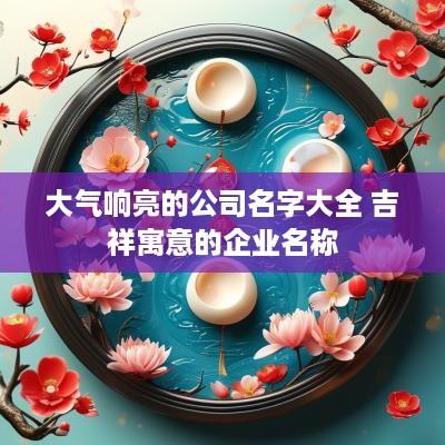 大气响亮的公司名字大全 吉祥寓意的企业名称