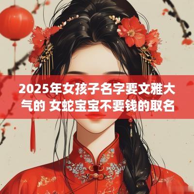 2025年女孩子名字要文雅大气的 女蛇宝宝不要钱的取名合集