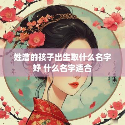 姓漕的孩子出生取什么名字好 什么名字适合 姓漕的孩子出生取什么名字好 什么名字适合