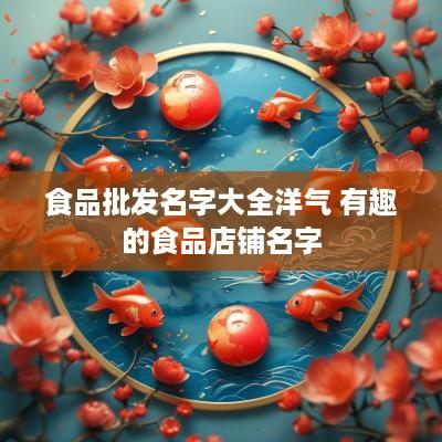 食品批发名字大全洋气 有趣的食品店铺名字