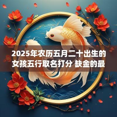 2025年农历五月二十出生的女孩五行取名打分 缺金的最佳宜用字