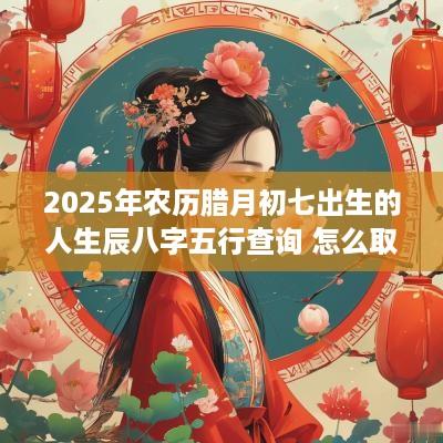 2025年农历腊月初七出生的人生辰八字五行查询 怎么取名好