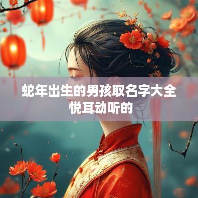 蛇年出生的男孩取名字大全 悦耳动听的 蛇年出生的男孩取名字大全 悦耳动听的