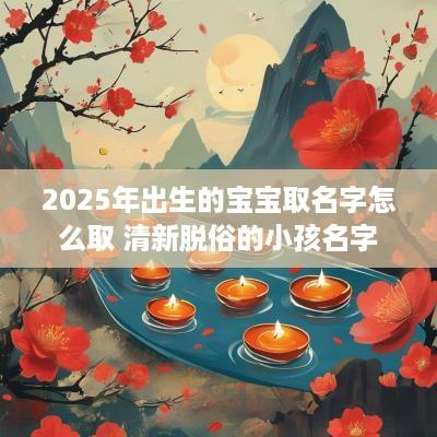 2025年出生的宝宝取名字怎么取 清新脱俗的小孩名字