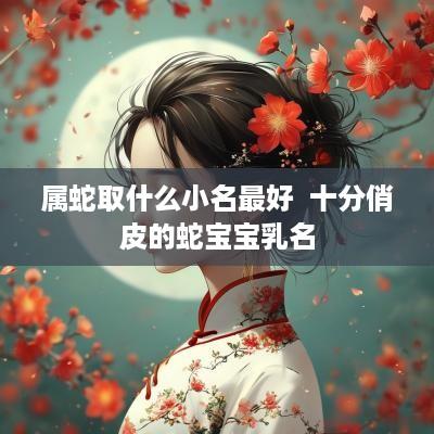 属蛇取什么小名最好  十分俏皮的蛇宝宝乳名