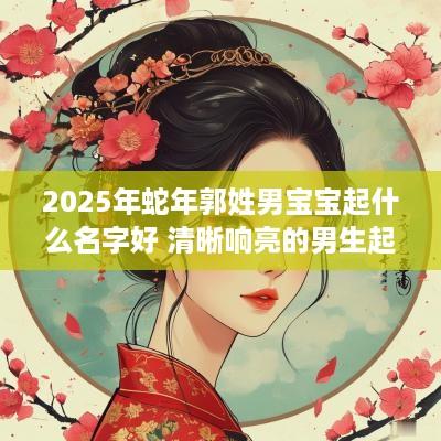 2025年蛇年郭姓男宝宝起什么名字好 清晰响亮的男生起名