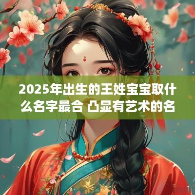 2025年出生的王姓宝宝取什么名字最合 凸显有艺术的名字你心动了吗