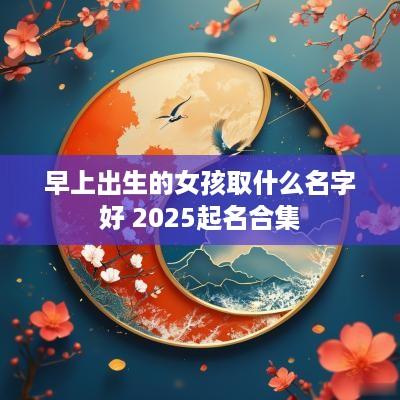 早上出生的女孩取什么名字好 2025起名合集