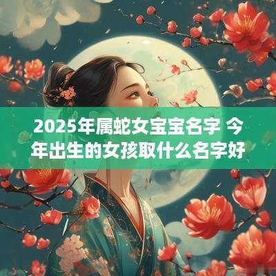 2025年属蛇女宝宝名字 今年出生的女孩取什么名字好