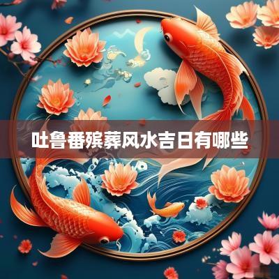 吐鲁番殡葬风水吉日有哪些