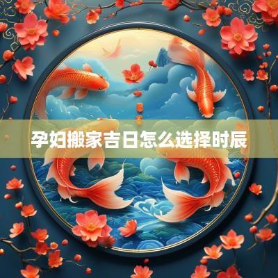 孕妇搬家吉日怎么选择时辰
