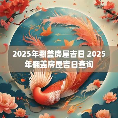 2025年翻盖房屋吉日 2025年翻盖房屋吉日查询