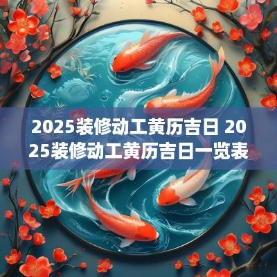 2025装修动工黄历吉日 2025装修动工黄历吉日一览表