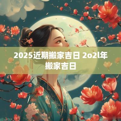 2025近期搬家吉日 2o2l年搬家吉日