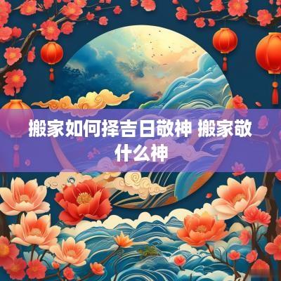 搬家如何择吉日敬神 搬家敬什么神