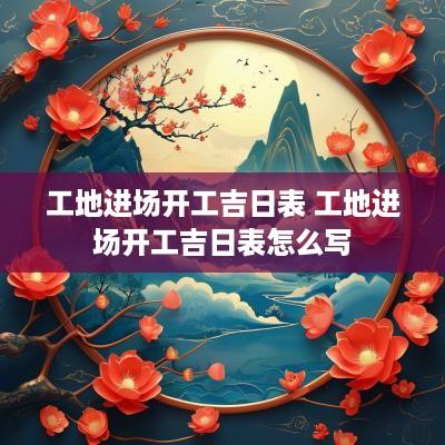 工地进场开工吉日表 工地进场开工吉日表怎么写