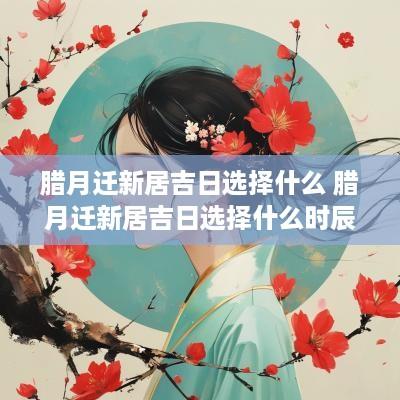 腊月迁新居吉日选择什么 腊月迁新居吉日选择什么时辰