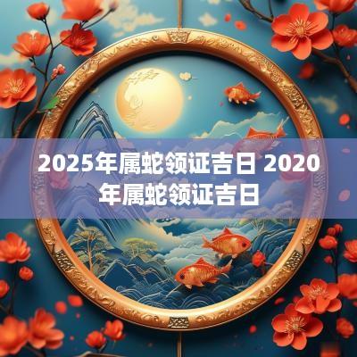2025年属蛇领证吉日 2025年属蛇领证吉日