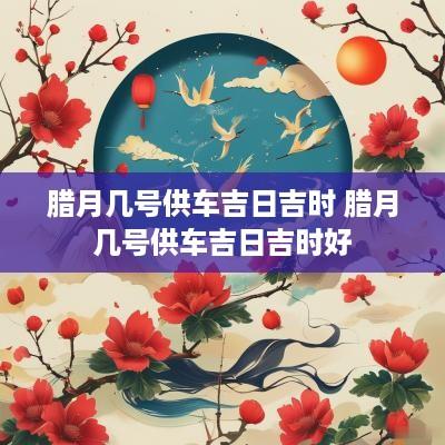 腊月几号供车吉日吉时 腊月几号供车吉日吉时好