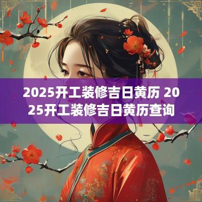2025开工装修吉日黄历 2025开工装修吉日黄历查询