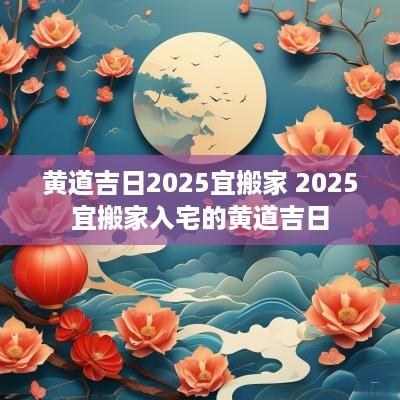 黄道吉日2025宜搬家 2025宜搬家入宅的黄道吉日