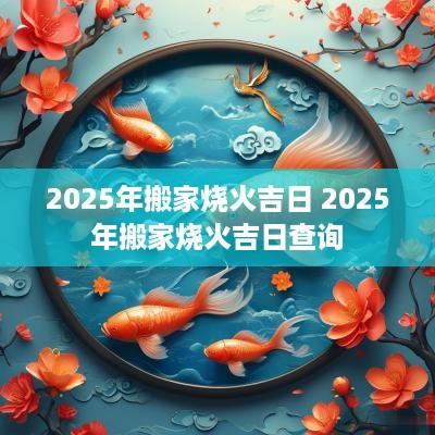 2025年搬家烧火吉日 2025年搬家烧火吉日查询