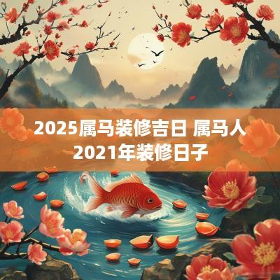 2025属马装修吉日 属马人2025年装修日子