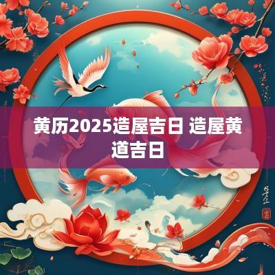 黄历2025造屋吉日 造屋黄道吉日