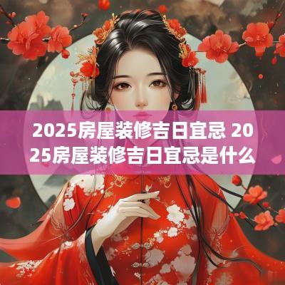 2025房屋装修吉日宜忌 2025房屋装修吉日宜忌是什么