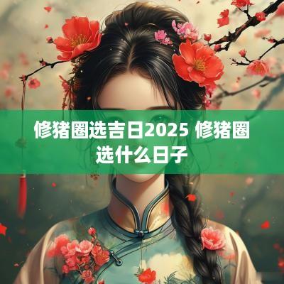 修猪圈选吉日2025 修猪圈选什么日子
