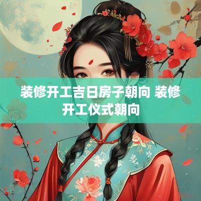 装修开工吉日房子朝向 装修开工仪式朝向