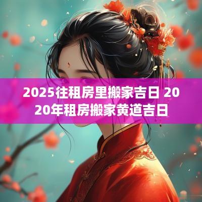 2025往租房里搬家吉日 2025年租房搬家黄道吉日