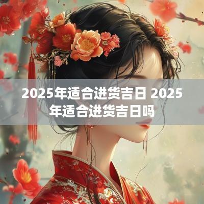 2025年适合进货吉日 2025年适合进货吉日吗