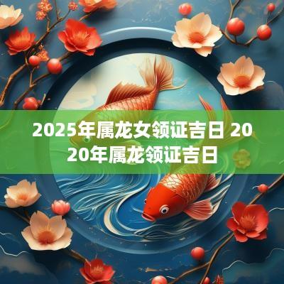 2025年属龙女领证吉日 2025年属龙领证吉日