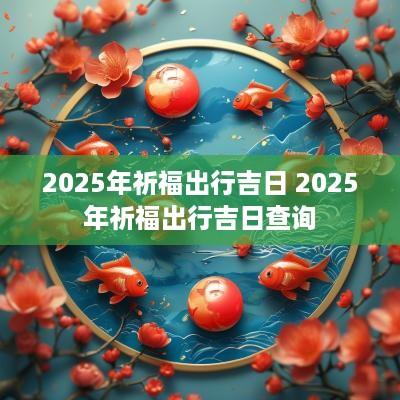 2025年祈福出行吉日 2025年祈福出行吉日查询
