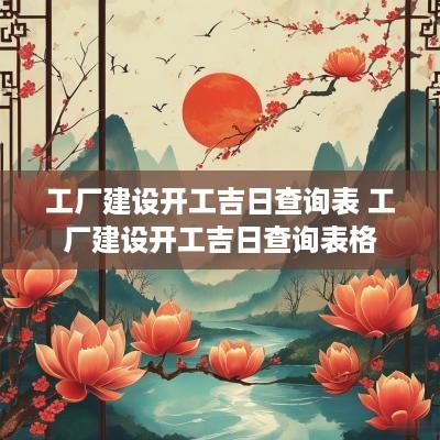 工厂建设开工吉日查询表 工厂建设开工吉日查询表格