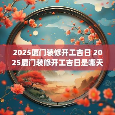 2025厦门装修开工吉日 2025厦门装修开工吉日是哪天