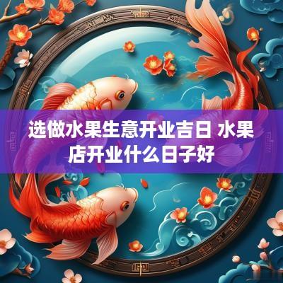 选做水果生意开业吉日 水果店开业什么日子好 选做水果生意开业吉日 水果店开业什么日子好