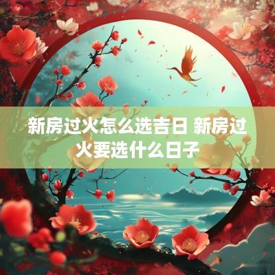 新房过火怎么选吉日 新房过火要选什么日子