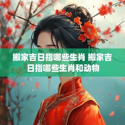 搬家吉日指哪些生肖 搬家吉日指哪些生肖和动物