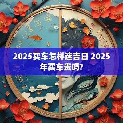 2025买车怎样选吉日 2025年买车贵吗?