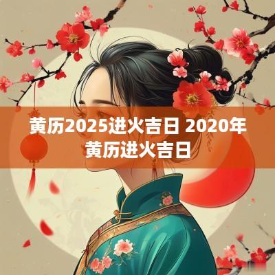 黄历2025进火吉日 2025年黄历进火吉日