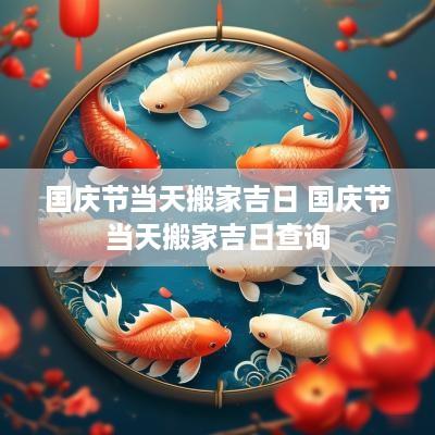 国庆节当天搬家吉日 国庆节当天搬家吉日查询
