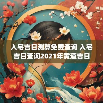 入宅吉日测算免费查询 入宅吉日查询2025年黄道吉日