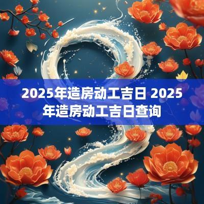 2025年造房动工吉日 2025年造房动工吉日查询